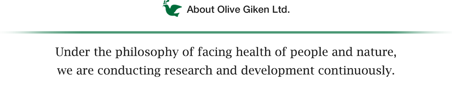 About Olive Giken Ltd. Under the philosophy of facing health of people and nature, we are conducting research and development continuously.